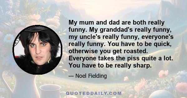 My mum and dad are both really funny. My granddad's really funny, my uncle's really funny, everyone's really funny. You have to be quick, otherwise you get roasted. Everyone takes the piss quite a lot. You have to be