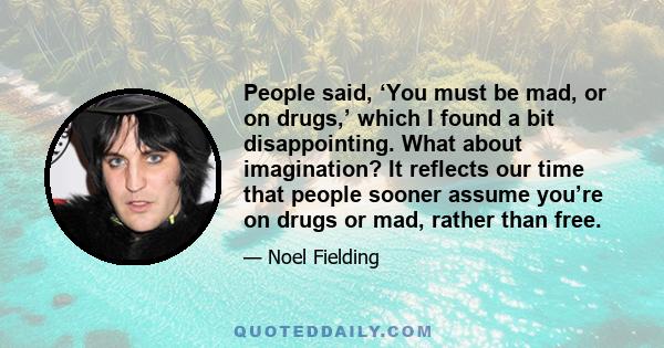 People said, ‘You must be mad, or on drugs,’ which I found a bit disappointing. What about imagination? It reflects our time that people sooner assume you’re on drugs or mad, rather than free.