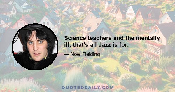 Science teachers and the mentally ill, that's all Jazz is for.