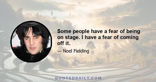 Some people have a fear of being on stage. I have a fear of coming off it.