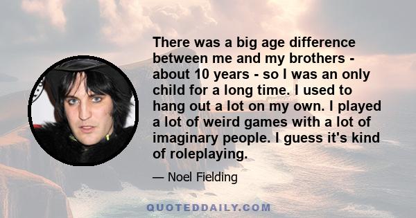 There was a big age difference between me and my brothers - about 10 years - so I was an only child for a long time. I used to hang out a lot on my own. I played a lot of weird games with a lot of imaginary people. I