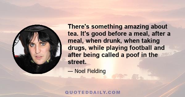 There's something amazing about tea. It's good before a meal, after a meal, when drunk, when taking drugs, while playing football and after being called a poof in the street.