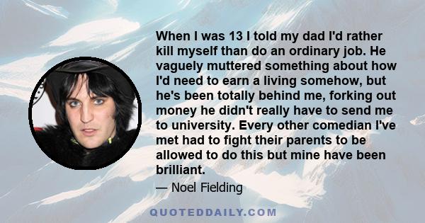 When I was 13 I told my dad I'd rather kill myself than do an ordinary job. He vaguely muttered something about how I'd need to earn a living somehow, but he's been totally behind me, forking out money he didn't really