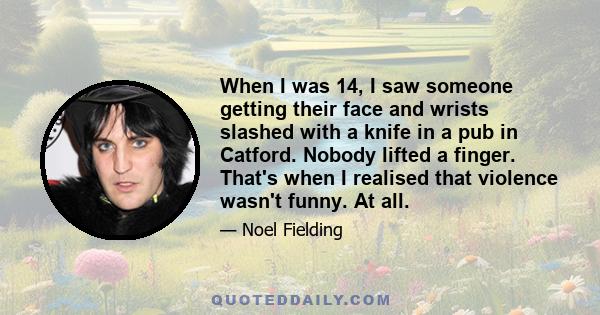 When I was 14, I saw someone getting their face and wrists slashed with a knife in a pub in Catford. Nobody lifted a finger. That's when I realised that violence wasn't funny. At all.