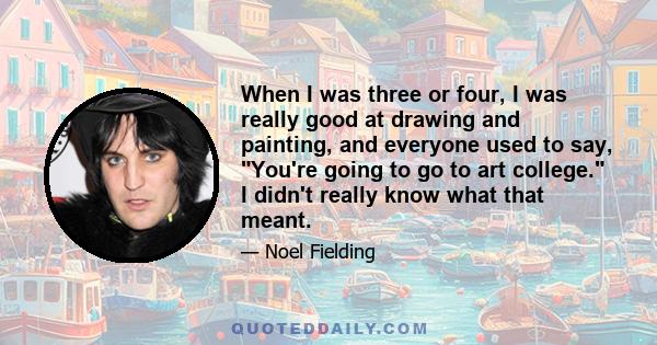 When I was three or four, I was really good at drawing and painting, and everyone used to say, You're going to go to art college. I didn't really know what that meant.