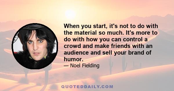 When you start, it's not to do with the material so much. It's more to do with how you can control a crowd and make friends with an audience and sell your brand of humor.