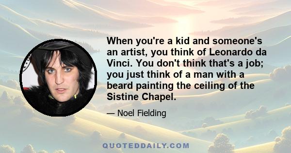 When you're a kid and someone's an artist, you think of Leonardo da Vinci. You don't think that's a job; you just think of a man with a beard painting the ceiling of the Sistine Chapel.