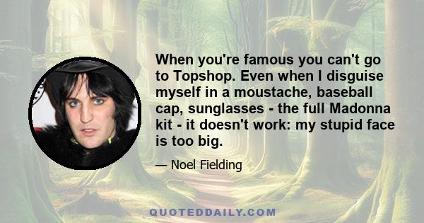 When you're famous you can't go to Topshop. Even when I disguise myself in a moustache, baseball cap, sunglasses - the full Madonna kit - it doesn't work: my stupid face is too big.