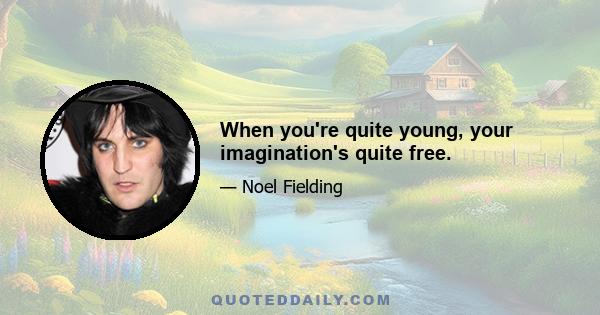 When you're quite young, your imagination's quite free.