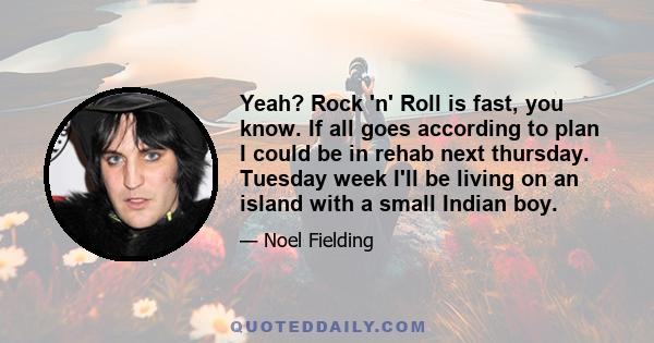 Yeah? Rock 'n' Roll is fast, you know. If all goes according to plan I could be in rehab next thursday. Tuesday week I'll be living on an island with a small Indian boy.