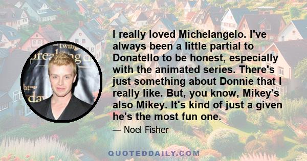 I really loved Michelangelo. I've always been a little partial to Donatello to be honest, especially with the animated series. There's just something about Donnie that I really like. But, you know, Mikey's also Mikey.