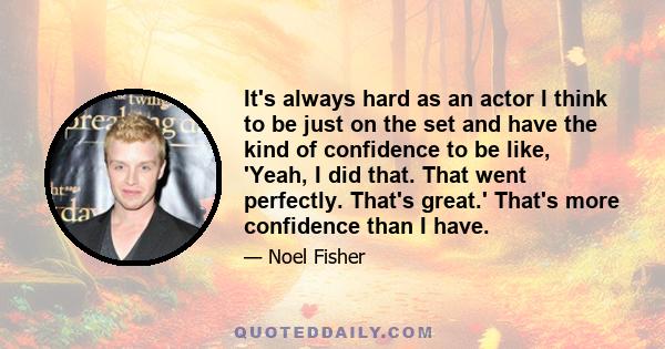 It's always hard as an actor I think to be just on the set and have the kind of confidence to be like, 'Yeah, I did that. That went perfectly. That's great.' That's more confidence than I have.