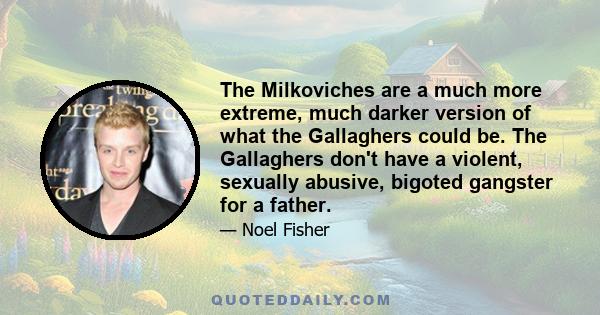 The Milkoviches are a much more extreme, much darker version of what the Gallaghers could be. The Gallaghers don't have a violent, sexually abusive, bigoted gangster for a father.