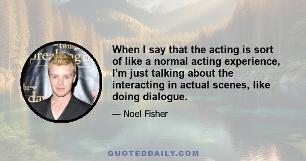 When I say that the acting is sort of like a normal acting experience, I'm just talking about the interacting in actual scenes, like doing dialogue.