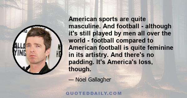 American sports are quite masculine. And football - although it's still played by men all over the world - football compared to American football is quite feminine in its artistry. And there's no padding. It's America's 