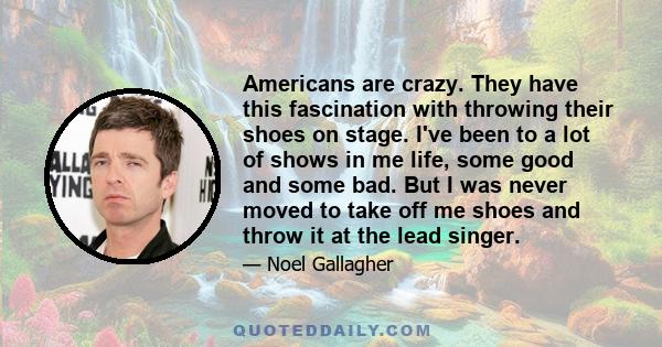 Americans are crazy. They have this fascination with throwing their shoes on stage. I've been to a lot of shows in me life, some good and some bad. But I was never moved to take off me shoes and throw it at the lead