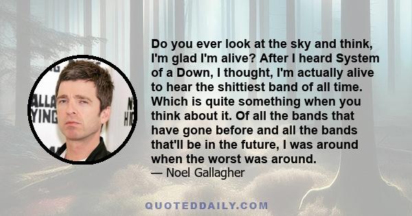 Do you ever look at the sky and think, I'm glad I'm alive? After I heard System of a Down, I thought, I'm actually alive to hear the shittiest band of all time. Which is quite something when you think about it. Of all