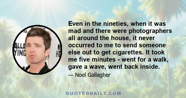 Even in the nineties, when it was mad and there were photographers all around the house, it never occurred to me to send someone else out to get cigarettes. It took me five minutes - went for a walk, gave a wave, went