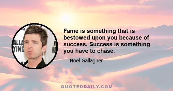 Fame is something that is bestowed upon you because of success. Success is something you have to chase.