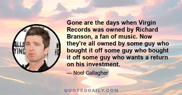 Gone are the days when Virgin Records was owned by Richard Branson, a fan of music. Now they're all owned by some guy who bought it off some guy who bought it off some guy who wants a return on his investment.