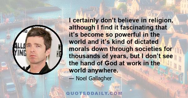 I certainly don’t believe in religion, although I find it fascinating that it’s become so powerful in the world and it’s kind of dictated morals down through societies for thousands of years, but I don’t see the hand of 