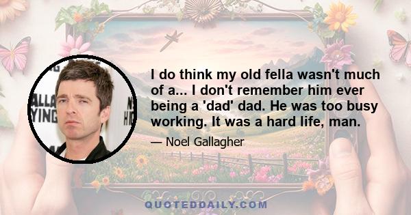 I do think my old fella wasn't much of a... I don't remember him ever being a 'dad' dad. He was too busy working. It was a hard life, man.