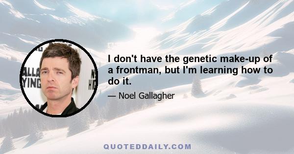 I don't have the genetic make-up of a frontman, but I'm learning how to do it.