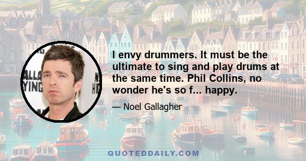 I envy drummers. It must be the ultimate to sing and play drums at the same time. Phil Collins, no wonder he's so f... happy.