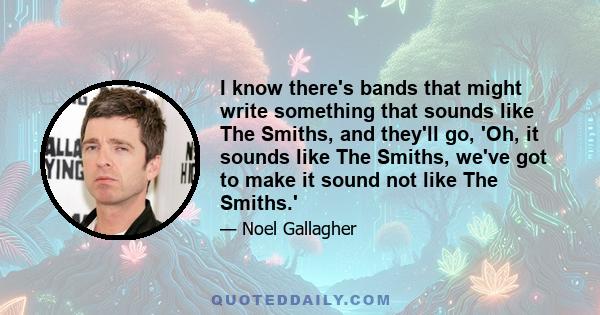 I know there's bands that might write something that sounds like The Smiths, and they'll go, 'Oh, it sounds like The Smiths, we've got to make it sound not like The Smiths.'