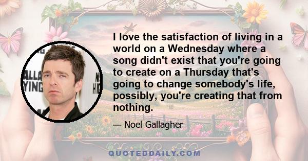 I love the satisfaction of living in a world on a Wednesday where a song didn't exist that you're going to create on a Thursday that's going to change somebody's life, possibly, you're creating that from nothing.