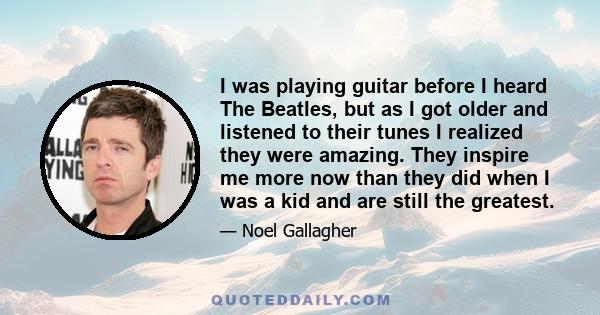 I was playing guitar before I heard The Beatles, but as I got older and listened to their tunes I realized they were amazing. They inspire me more now than they did when I was a kid and are still the greatest.