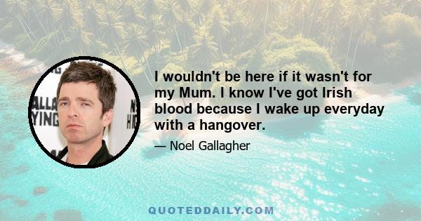 I wouldn't be here if it wasn't for my Mum. I know I've got Irish blood because I wake up everyday with a hangover.