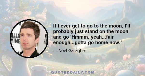 If I ever get to go to the moon, I'll probably just stand on the moon and go 'Hmmm, yeah...fair enough...gotta go home now.'