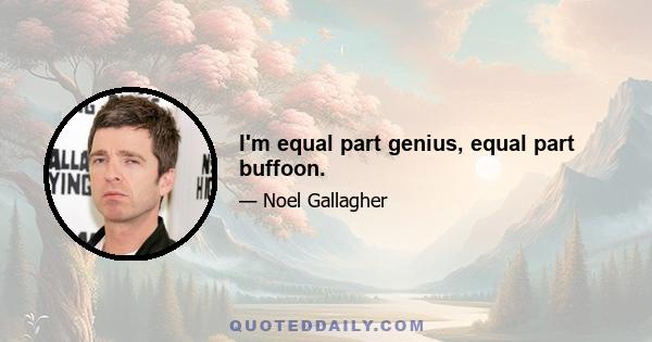 I'm equal part genius, equal part buffoon.