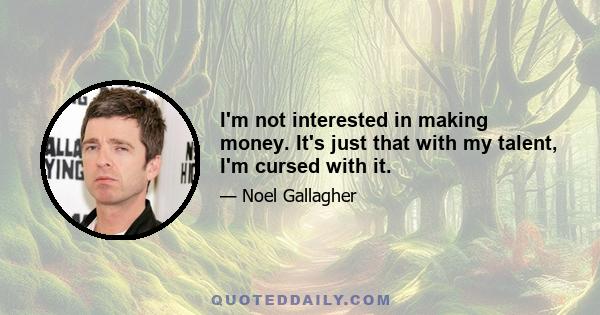 I'm not interested in making money. It's just that with my talent, I'm cursed with it.