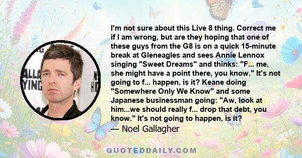 I'm not sure about this Live 8 thing. Correct me if I am wrong, but are they hoping that one of these guys from the G8 is on a quick 15-minute break at Gleneagles and sees Annie Lennox singing Sweet Dreams and thinks: