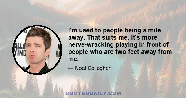 I'm used to people being a mile away. That suits me. It's more nerve-wracking playing in front of people who are two feet away from me.