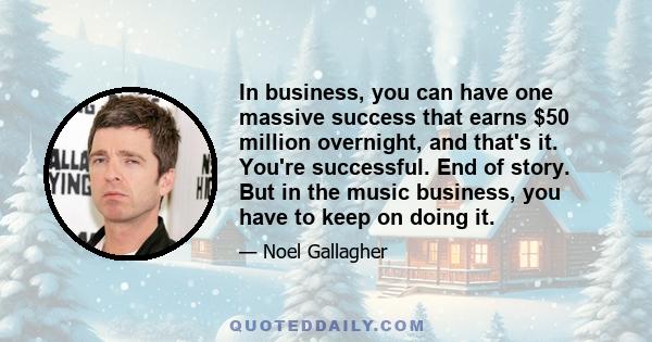 In business, you can have one massive success that earns $50 million overnight, and that's it. You're successful. End of story. But in the music business, you have to keep on doing it.