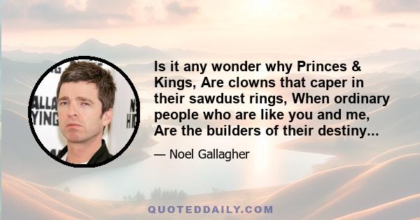 Is it any wonder why Princes & Kings, Are clowns that caper in their sawdust rings, When ordinary people who are like you and me, Are the builders of their destiny...