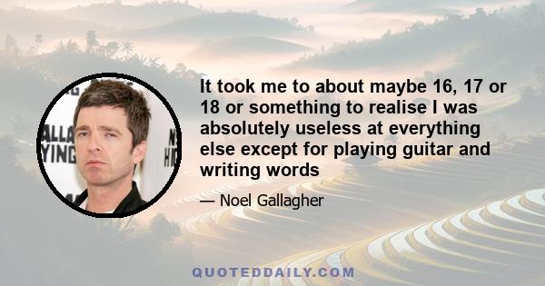 It took me to about maybe 16, 17 or 18 or something to realise I was absolutely useless at everything else except for playing guitar and writing words