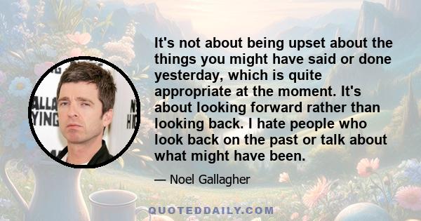 It's not about being upset about the things you might have said or done yesterday, which is quite appropriate at the moment. It's about looking forward rather than looking back. I hate people who look back on the past