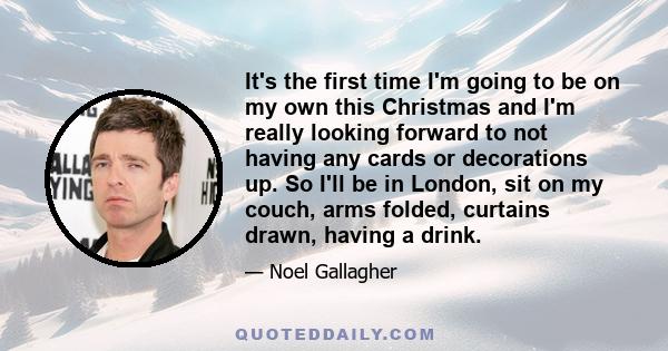 It's the first time I'm going to be on my own this Christmas and I'm really looking forward to not having any cards or decorations up. So I'll be in London, sit on my couch, arms folded, curtains drawn, having a drink.