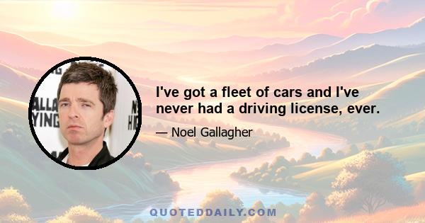 I've got a fleet of cars and I've never had a driving license, ever.