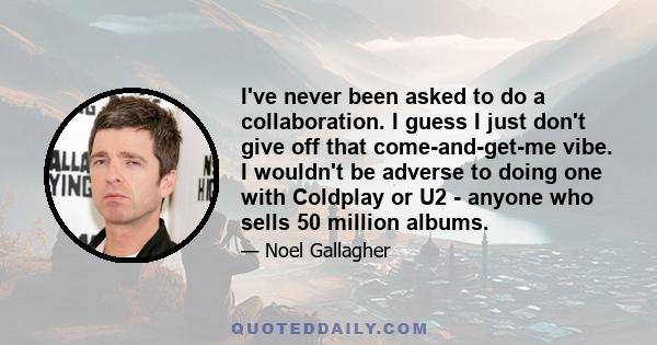 I've never been asked to do a collaboration. I guess I just don't give off that come-and-get-me vibe. I wouldn't be adverse to doing one with Coldplay or U2 - anyone who sells 50 million albums.