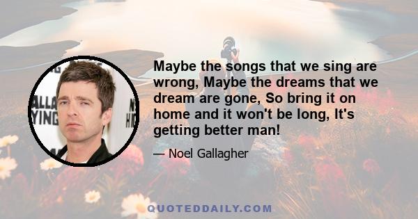 Maybe the songs that we sing are wrong, Maybe the dreams that we dream are gone, So bring it on home and it won't be long, It's getting better man!