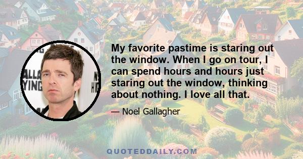 My favorite pastime is staring out the window. When I go on tour, I can spend hours and hours just staring out the window, thinking about nothing. I love all that.