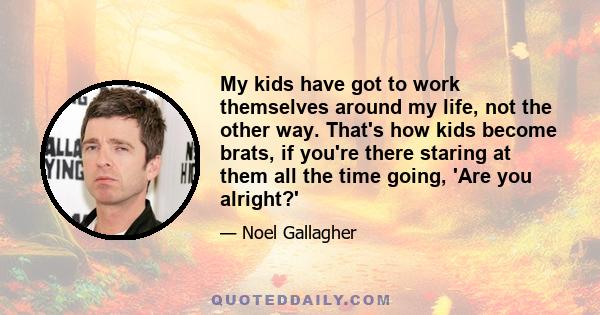 My kids have got to work themselves around my life, not the other way. That's how kids become brats, if you're there staring at them all the time going, 'Are you alright?'