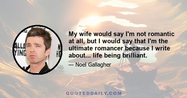 My wife would say I'm not romantic at all, but I would say that I'm the ultimate romancer because I write about... life being brilliant.