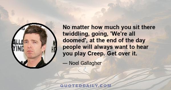 No matter how much you sit there twiddling, going, 'We're all doomed', at the end of the day people will always want to hear you play Creep. Get over it.