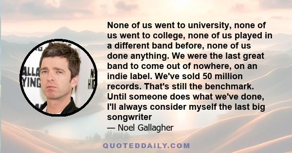 None of us went to university, none of us went to college, none of us played in a different band before, none of us done anything. We were the last great band to come out of nowhere, on an indie label. We've sold 50